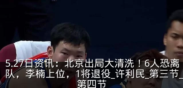 5.27日资讯:北京出局大清洗!6人恐离队,李楠上位,1将退役_许利民_第三节_第四节